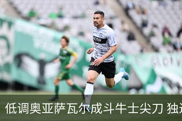 低调奥亚萨瓦尔成斗牛士尖刀 独进4球近四届最强表现
